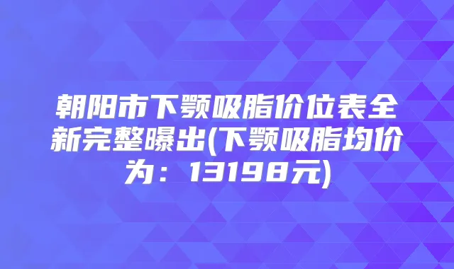 朝阳市下颚吸脂价位表全新完整曝出(下颚吸脂均价为：13198元)