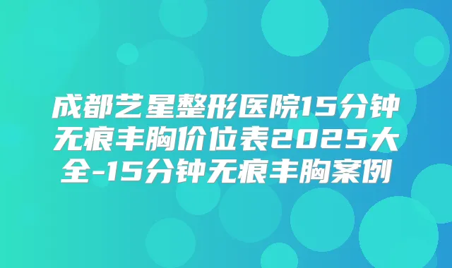 成都艺星整形医院15分钟无痕丰胸价位表2025大全-15分钟无痕丰胸案例
