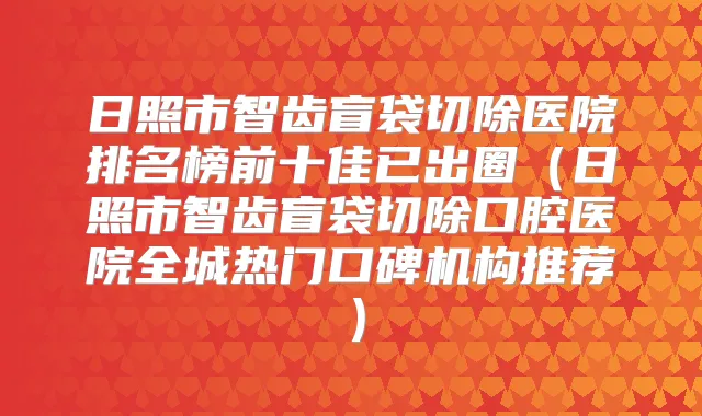 日照市智齿盲袋切除医院排名榜前十佳已出圈(日照市智齿盲袋切除口腔医院全城热门口碑机构推荐)