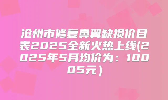 沧州市修复鼻翼缺损价目表2025全新火热上线(2025年5月均价为：10005元）