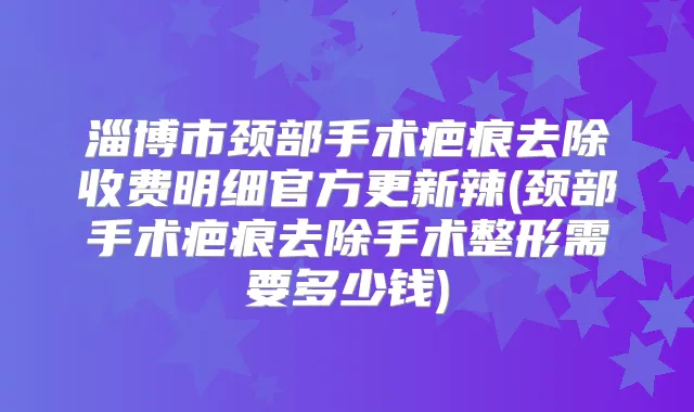 淄博市颈部手术疤痕去除收费明细官方更新辣(颈部手术疤痕去除手术整形需要多少钱)