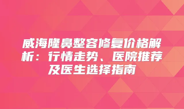 威海隆鼻整容修复价格解析：行情走势、医院推荐及医生选择指南