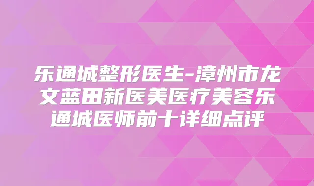 乐通城整形医生-漳州市龙文蓝田新医美医疗美容乐通城医师前十详细点评