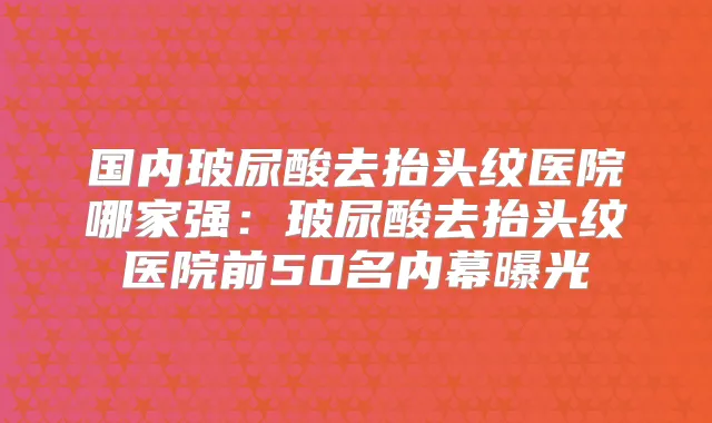 国内玻尿酸去抬头纹医院哪家强：玻尿酸去抬头纹医院前50名内幕曝光