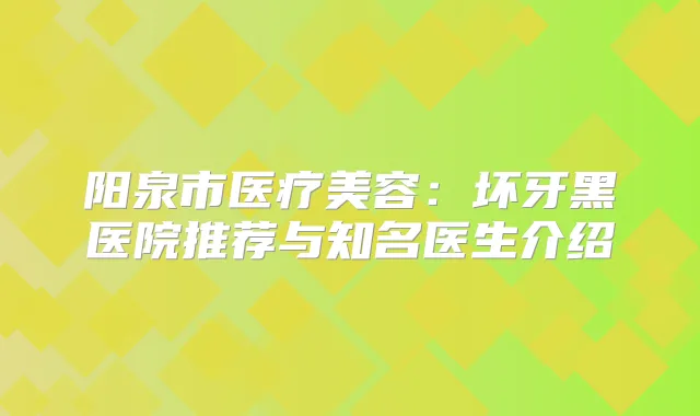 阳泉市医疗美容：坏牙黑医院推荐与知名医生介绍