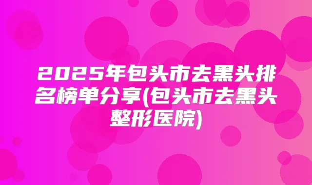 2025年包头市去黑头排名榜单分享(包头市去黑头整形医院)