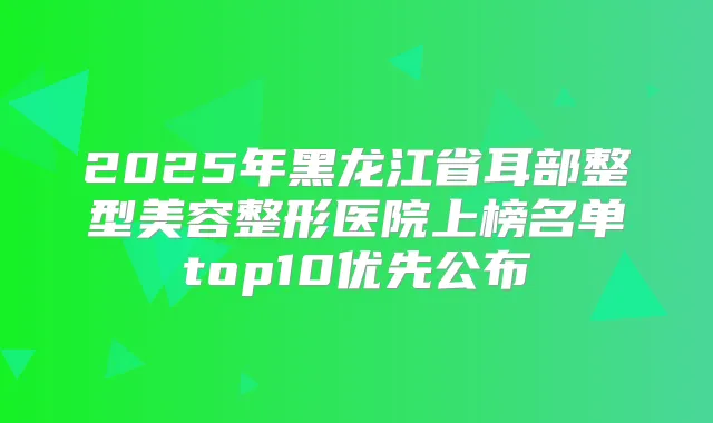 2025年黑龙江省耳部整型美容整形医院上榜名单top10优先公布
