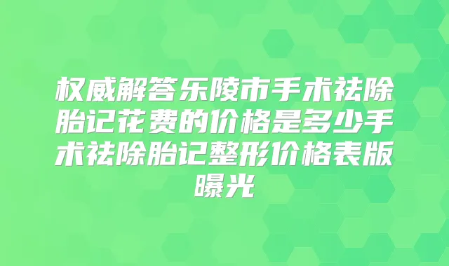 解答乐陵市手术祛除胎记花费的价格是多少手术祛除胎记整形价格表版曝光