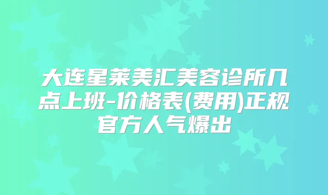 大连星莱美汇美容诊所几点上班-价格表(费用)正规官方人气爆出