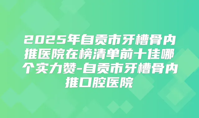 2025年自贡市牙槽骨内推医院在榜清单前十佳哪个实力赞-自贡市牙槽骨内推口腔医院