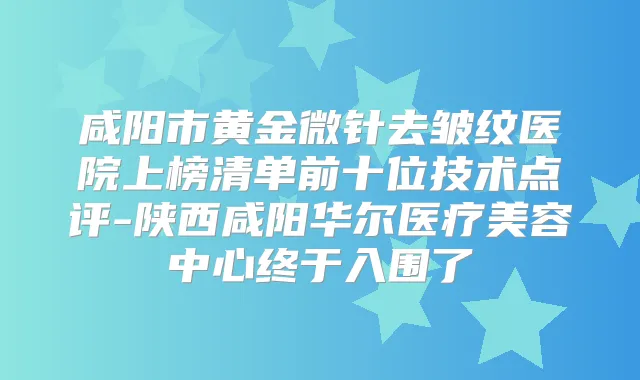 咸阳市黄金微针去皱纹医院上榜清单前十位技术点评-陕西咸阳华尔医疗美容中心终于入围了