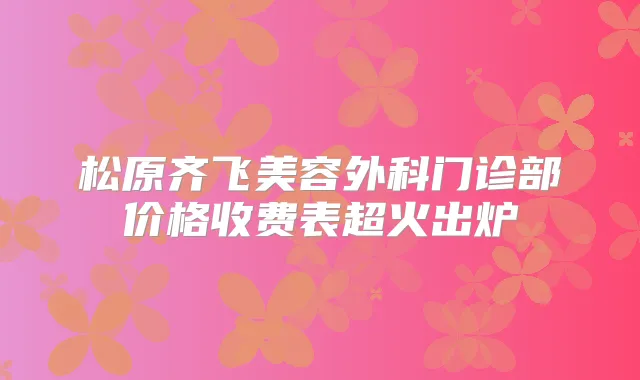 松原齐飞美容外科门诊部价格收费表超火出炉