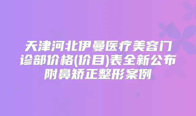 天津河北伊曼医疗美容门诊部价格(价目)表全新公布附鼻矫正整形案例