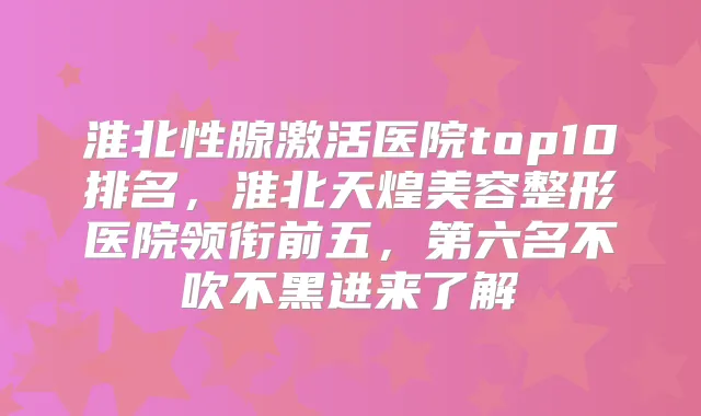 淮北性腺激活医院top10排名，淮北天煌美容整形医院领衔前五，第六名不吹不黑进来了解