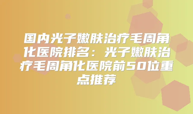 国内光子嫩肤毛周角化医院排名：光子嫩肤毛周角化医院前50位重点推荐