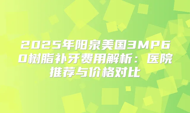 2025年阳泉美国3MP60树脂补牙费用解析:医院推荐与价格对比