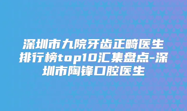 深圳市九院牙齿正畸医生排行榜top10汇集盘点-深圳市陶锋口腔医生