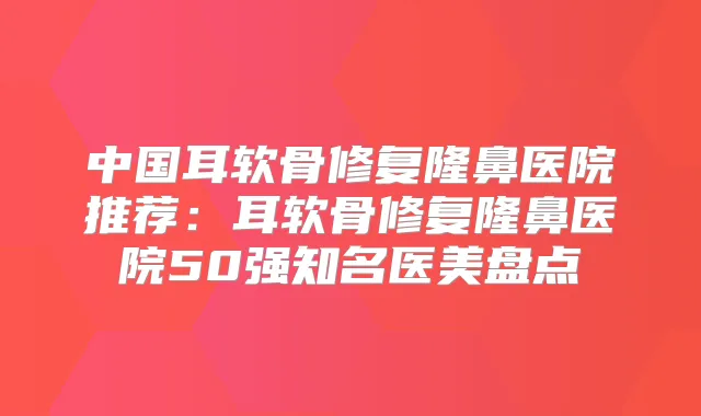 中国耳软骨修复隆鼻医院推荐：耳软骨修复隆鼻医院50强知名医美盘点