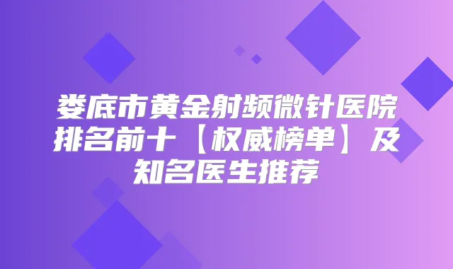 娄底市黄金射频微针医院排名前十【榜单】及知名医生推荐