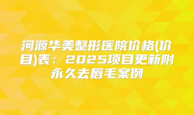 河源华美整形医院价格(价目)表:2025项目更新附永久去唇毛案例
