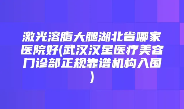 激光溶脂大腿湖北省哪家医院好(武汉汉星医疗美容门诊部正规靠谱机构入围)