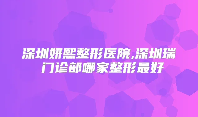 深圳妍熙整形医院,深圳瑞昇门诊部哪家整形好
