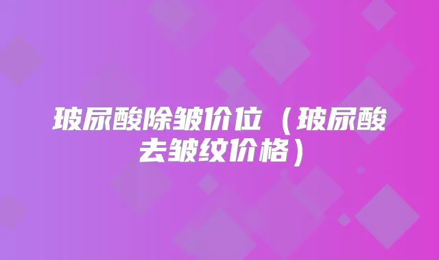 玻尿酸除皱价位（玻尿酸去皱纹价格）