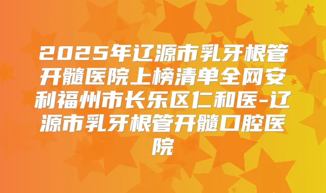 2025年辽源市乳牙根管开髓医院上榜清单全网安利福州市长乐区仁和医-辽源市乳牙根管开髓口腔医院