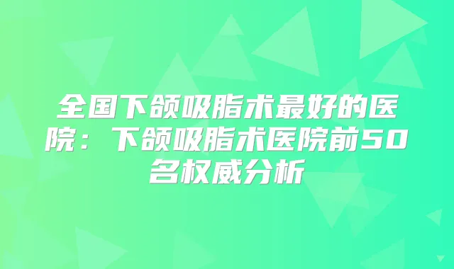 全国下颌吸脂术好的医院：下颌吸脂术医院前50名分析