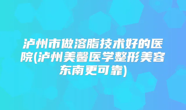 泸州市做溶脂技术好的医院(泸州美馨医学整形美容东南更可靠)