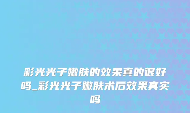 彩光光子嫩肤的效果真的很好吗_彩光光子嫩肤术后效果真实吗