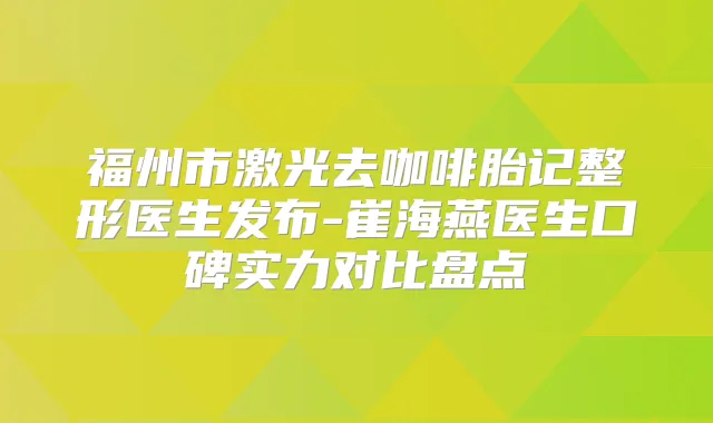 福州市激光去咖啡胎记整形医生发布-崔海燕医生口碑实力对比盘点