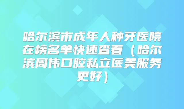哈尔滨市成年人种牙医院在榜名单快速查看（哈尔滨周伟口腔私立医美服务更好）