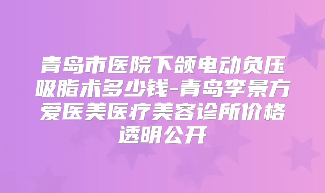 青岛市医院下颌电动负压吸脂术多少钱-青岛李景方爱医美医疗美容诊所价格透明公开