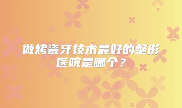 做烤瓷牙技术好的整形医院是哪个？