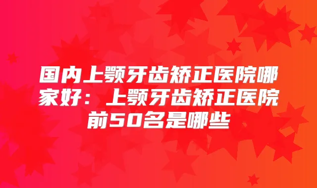 国内上颚牙齿矫正医院哪家好：上颚牙齿矫正医院前50名是哪些