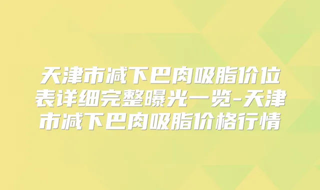 天津市减下巴肉吸脂价位表详细完整曝光一览-天津市减下巴肉吸脂价格行情