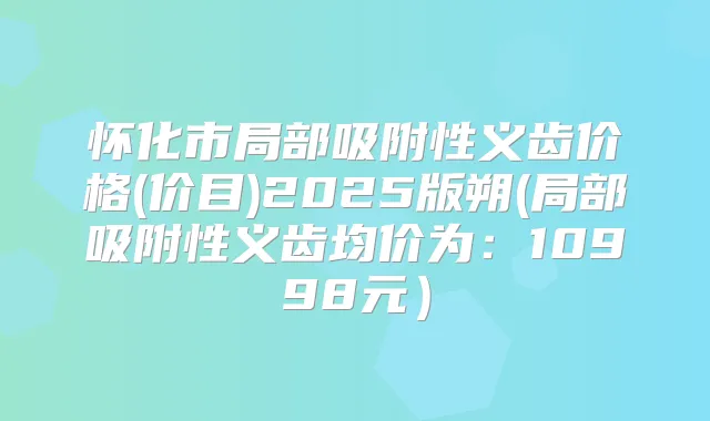 怀化市局部吸附性义齿价格(价目)2025版朔(局部吸附性义齿均价为：10998元）