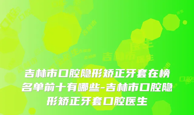 吉林市口腔隐形矫正牙套在榜名单前十有哪些-吉林市口腔隐形矫正牙套口腔医生