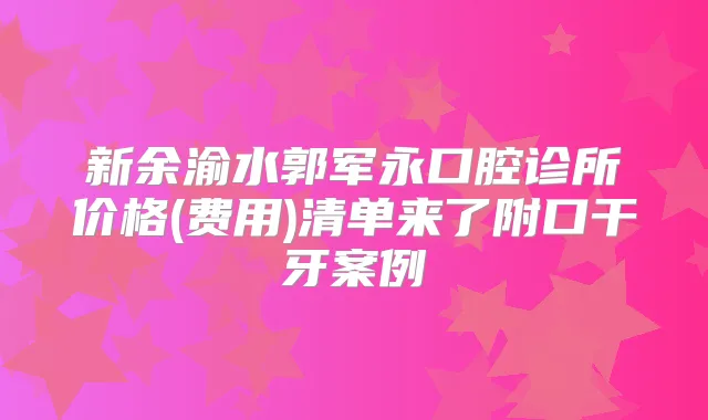 新余渝水郭军永口腔诊所价格(费用)清单来了附口干牙案例