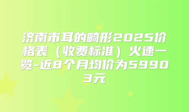 济南市耳的畸形2025价格表(收费标准)火速一览-近8个月均价为59903元