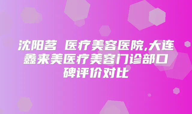 沈阳茗湲医疗美容医院,大连鑫来美医疗美容门诊部口碑评价对比