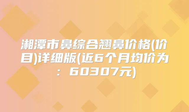 湘潭市鼻综合翘鼻价格(价目)详细版(近6个月均价为：60307元)