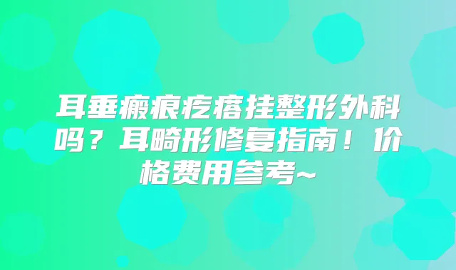 耳垂瘢痕疙瘩挂整形外科吗？耳畸形修复指南！价格费用参考~
