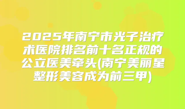 2025年南宁市光子术医院排名前十名正规的公立医美牵头(南宁美丽星整形美容成为前三甲)