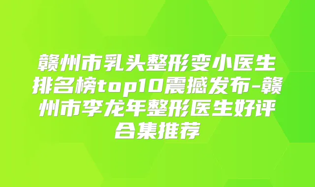 赣州市乳头整形变小医生排名榜top10震撼发布-赣州市李龙年整形医生好评合集推荐