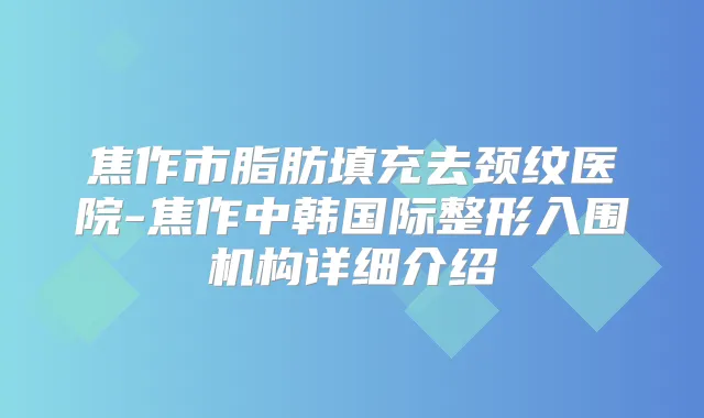 焦作市脂肪填充去颈纹医院-焦作中韩国际整形入围机构详细介绍