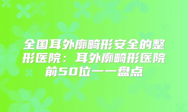 全国耳外廓畸形安全的整形医院:耳外廓畸形医院前50位一一盘点