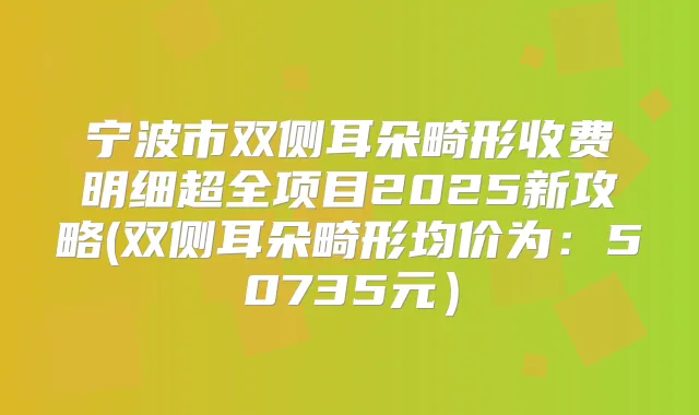 宁波市双侧耳朵畸形收费明细超全项目2025新攻略(双侧耳朵畸形均价为：50735元）