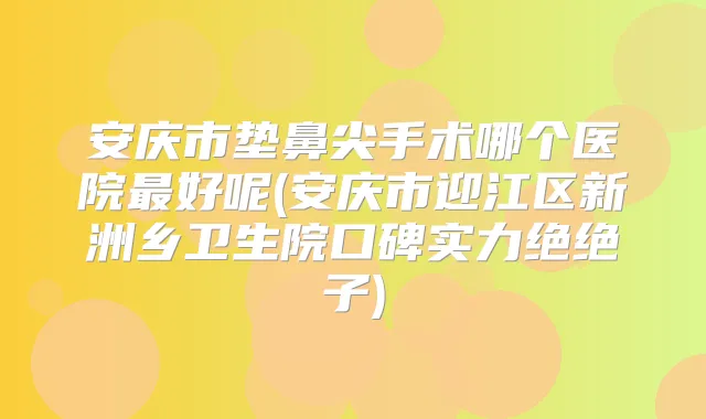 安庆市垫鼻尖手术哪个医院好呢(安庆市迎江区新洲乡卫生院口碑实力绝绝子)